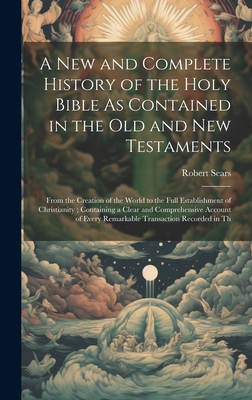 A New and Complete History of the Holy Bible As Contained in the Old and New Testaments: From the Creation of the World to the Full Establishment of Christianity; Containing a Clear and Comprehensive Account of Every Remarkable Transaction Recorded in Th - Sears, Robert
