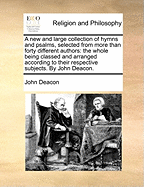 A New and Large Collection of Hymns and Psalms, Selected from More Than Forty Different Authors: The Whole Being Classed and Arranged According to Their Respective Subjects. by John Deacon.