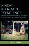 A New Approach to Science: An Exploration That Fuses Science and Religion to Perceive Interpret and Transform Reality