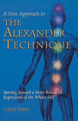 A New Approach to the Alexander Technique: Moving Toward a More Balanced Expression of the Whole Self - Park, Glen