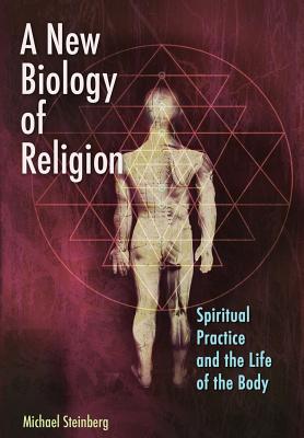 A New Biology of Religion: Spiritual Practice and the Life of the Body - Steinberg, Michael