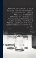 A New Collection of Genuine Receipts, for the Preparation and Execution of Curious Arts, and Interesting Experiments, Medical and Miscellaneous, Domestic and Agricultural ... To Which is Added, a Complete and Much Approved System of Dyeing, in All Its...