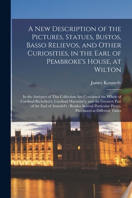 A New Description of the Pictures, Statues, Bustos, Basso Relievos, and Other Curiosities, in the Earl of Pembroke's House, at Wilton: in the Antiques of This Collection Are Contained the Whole of Cardinal Richelieu's, Cardinal Mazarine's, and The... - Kennedy, James Fl 1769 (Creator)