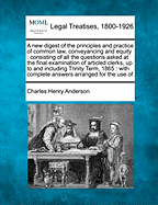 A New Digest of the Principles and Practice of Common Law, Conveyancing and Equity: Consisting of All the Questions Asked at the Final Examination of Articled Clerks, Up to and Including Trinity Term, 1865: With Complete Answers Arranged for the Use of - Anderson, Charles Henry