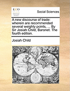 A New Discourse of Trade: Wherein Are Recommended Several Weighty Points, ... by Sir Josiah Child, Baronet. the Fourth Edition