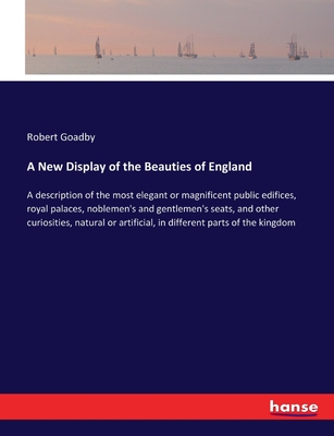 A New Display of the Beauties of England: A description of the most elegant or magnificent public edifices, royal palaces, noblemen's and gentlemen's seats, and other curiosities, natural or artificial, in different parts of the kingdom - Goadby, Robert