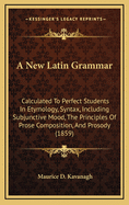 A New Latin Grammar: Calculated to Perfect Students in Etymology, Syntax, Including Subjunctive Mood, the Principles of Prose Composition, and Prosody (1859)