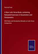 A New Latin Verse Book, containing Raduated Exercises in Hexameters and Pentameters: With Notes and Introductory Remarks on Latin Verse Composition