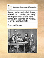 A New Mathematical Dictionary: Wherein Is Contain'd, Not Only the Explanation of the Bare Terms, But Likewise an History, ... by E. Stone, F.R.S.