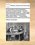 A New Method, and Extraordinary Invention, to Dress Horses, and Work Them According to Nature: ... Which Was Never Found Out, But by the Thrice Noble, High, and Puissant Prince William Cavendishe, Duke, ... of Newcastle, ...