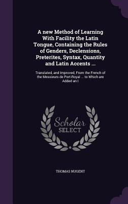 A new Method of Learning With Facility the Latin Tongue, Containing the Rules of Genders, Declensions, Preterites, Syntax, Quantity and Latin Accents ...: Translated, and Improved, From the French of the Messieurs de Port-Royal ... to Which are Added an I - Nugent, Thomas