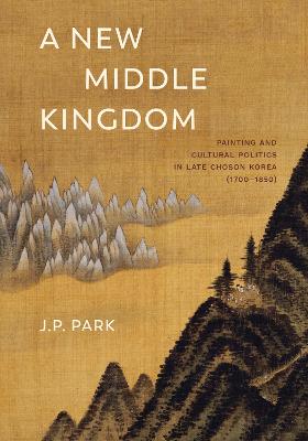 A New Middle Kingdom: Painting and Cultural Politics in Late Chos n Korea (1700-1850) - Park, J P