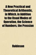 A New Practical and Theoretical Arithemtic, in Which, in Addition to the Usual Modes of Operation, the Science of Numbers, the Prussian Canceling System, and Other Important Abbreviations, Hold a Prominent Place