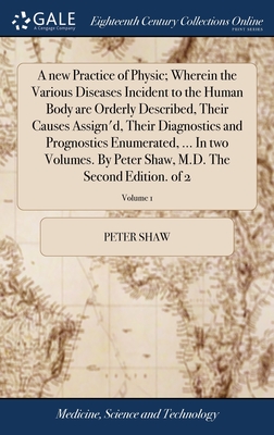 A new Practice of Physic; Wherein the Various Diseases Incident to the Human Body are Orderly Described, Their Causes Assign'd, Their Diagnostics and Prognostics Enumerated, ... In two Volumes. By Peter Shaw, M.D. The Second Edition. of 2; Volume 1 - Shaw, Peter