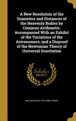 A New Resolution of the Diameters and Distances of the Heavenly Bodies by Common Arithmetic. Accompanied With an Exhibit of the Variations of the Astronomers, and a Disproof of the Newtonian Theory of Universal Gravitation - Loomis, William Isaacs 1810-1888