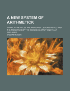 A New System of Arithmetick: In Which the Rules Are Familiarly Demonstrated and the Principles of the Science Clearly and Fully Explained ...