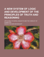 A New System of Logic and Development of the Principles of Truth and Reasoning: Applicable to Moral Subjects and the Conduct of Human Life