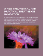 A New Theoretical and Practical Treatise on Navigation: In Which the Auxiliary Branches of Mathematics and Astronomy, Comprised of Algebra, Geometry ... Etc., Are Treated Of. Also, the Theory and Most Simple Methods of Finding Time, Latitude and