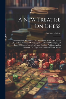 A New Treatise On Chess: Containing The Rudiments Of The Science, With An Analysis Of The Best Methods Of Playing The Different Openings And Ends Of Games, Including Many Original Positions, And A Selection Of Fifty Chess Problems Never Before - Walker, George