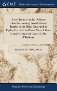 A new Treatise on the Different Disorders Arising From External Injuries of the Head; Illustrated by Eighty-five (selected From Above Fifteen Hundred) Practical Cases. By Mr. O'Halloran,