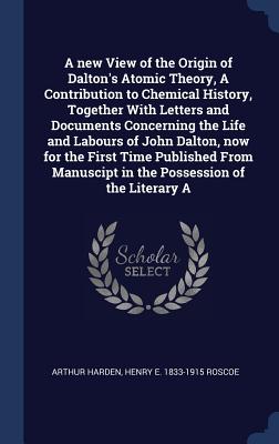 A new View of the Origin of Dalton's Atomic Theory, A Contribution to Chemical History, Together With Letters and Documents Concerning the Life and Labours of John Dalton, now for the First Time Published From Manuscipt in the Possession of the Literary A - Harden, Arthur, and Roscoe, Henry E 1833-1915