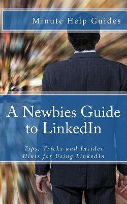 A Newbies Guide to LinkedIn: Tips, Tricks and Insider Hints for Using LinkedIn - Minute Help Guides