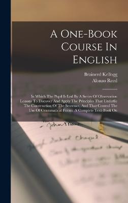 A One-book Course In English: In Which The Pupil Is Led By A Series Of Observation Lessons To Discover And Apply The Principles That Underlie The Construction Of The Sentence, And That Control The Use Of Grammatical Forms. A Complete Text-book On - Reed, Alonzo, and Kellogg, Brainerd
