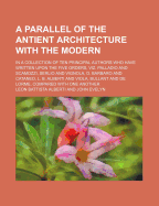 A Parallel of the Antient Architecture with the Modern; In a Collection of Ten Principal Authors Who Have Written Upon the Five Orders, Viz. Palladio and Scamozzi, Serlio and Vignola, D. Barbaro and Cataneo, L. B. Alberti and Viola, Bullant and de Lorme,