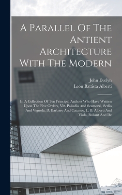 A Parallel Of The Antient Architecture With The Modern: In A Collection Of Ten Principal Authors Who Have Written Upon The Five Orders, Viz. Palladio And Scamozzi, Serlio And Vignola, D. Barbaro And Cataneo, L. B. Alberti And Viola, Bullant And De - Alberti, Leon Battista, and Evelyn, John