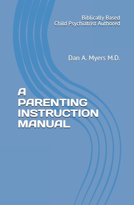 A Parenting Instruction Manual: (Biblically Based - Child Psychiatrist Authored) - Myers M D, Dan A