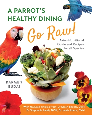 A Parrot's Healthy Dining - Go Raw!: Avian Nutritional Guide and Recipes for All Species - Budai, Karmen, and Becker, Dr. Karen (Contributions by), and Lamb, Dr. Stephanie (Contributions by)