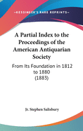 A Partial Index to the Proceedings of the American Antiquarian Society: From Its Foundation in 1812 to 1880 (1883)