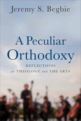 A Peculiar Orthodoxy: Reflections on Theology and the Arts - Begbie, Jeremy S