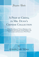 A Peep at China, in Mr. Dunn's Chinese Collection: With Miscellaneous Notices Relating to the Institutions and Customs of the Chinese, and Our Commercial Intercourse with Them (Classic Reprint)