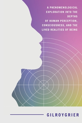 A Phenomenological Exploration into the Depths of Human Perception, Consciousness, and the Lived Realities of Being - Grier, Gilroy