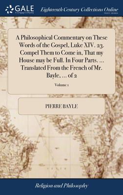 A Philosophical Commentary on These Words of the Gospel, Luke XIV. 23. Compel Them to Come in, That my House may be Full. In Four Parts. ... Translated From the French of Mr. Bayle, ... of 2; Volume 1 - Bayle, Pierre