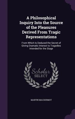 A Philosophical Inquiry Into the Source of the Pleasures Derived From Tragic Representations: From Which Is Deduced the Secret of Giving Dramatic Interest to Tragedies Intended for the Stage - Macdermot, Martin
