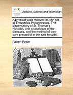 A Physical Vade Mecum: Or, Fifth Gift of Theophilus Philanthropos. the Dispensatory of St. Thomas's Hospital, with a Catalogue of the Diseases, and the Method of Their Cure Prescrib'd in the Said Hospital.