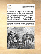 A Picture of England: Containing a Description of the Laws, Customs, and Manners of England. ... by M. D'Archenholz, ... Translated from the French. ... Volume 1 of 2