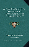 A Pilgrimage Into Dauphine V2: Comprising A Visit To The Monastery Of The Grande Chartreuse (1857) - Musgrave, George Musgrave