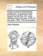 A Plain Account of Christian Perfection, as Believed and Taught by the REV. Mr. John Wesley: From the Year 1725 to the Year 1777 (Classic Reprint)