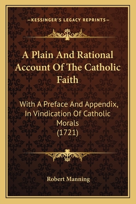 A Plain And Rational Account Of The Catholic Faith: With A Preface And Appendix, In Vindication Of Catholic Morals (1721) - Manning, Robert