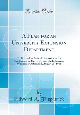 A Plan for an University Extension Department: To Be Used as Basis of Discussion at the Conference on University and Public Service, Wednesday Afternoon, August 25, 1915 (Classic Reprint) - Fitzpatrick, Edward a