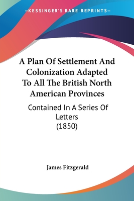 A Plan Of Settlement And Colonization Adapted To All The British North American Provinces: Contained In A Series Of Letters (1850) - Fitzgerald, James, M.A