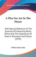 A Plea For Art In The House: With Special Reference To The Economy Of Collecting Works Of Art, And The Importance Of Taste In Education And Morals (1878)