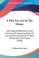 A Plea For Art In The House: With Special Reference To The Economy Of Collecting Works Of Art, And The Importance Of Taste In Education And Morals (1878)