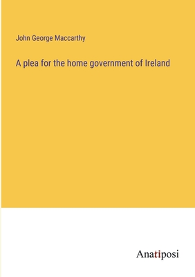 A plea for the home government of Ireland - MacCarthy, John George