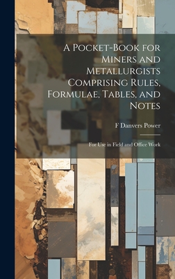 A Pocket-book for Miners and Metallurgists Comprising Rules, Formulae, Tables, and Notes: For use in Field and Office Work - Power, F Danvers B 1861