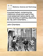 A Pocket Herbal; Containing the Medicinal Virtues and Uses of the Most Esteemed Native Plants; With Some Remarks on Bathing, Electricity, &c. by John Chambers,