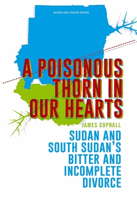 A Poisonous Thorn in Our Hearts: Sudan and South Sudan's Bitter and Incomplete Divorce - Copnall, James